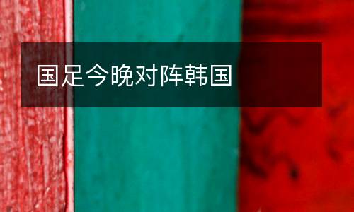 國(guó)足今晚對(duì)陣韓國(guó)